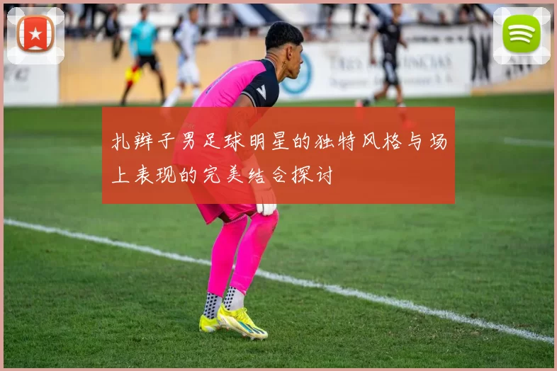 扎辫子男足球明星的独特风格与场上表现的完美结合探讨