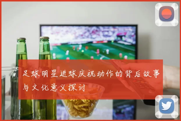 足球明星进球庆祝动作的背后故事与文化意义探讨