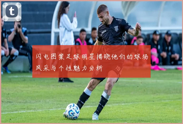闪电图案足球明星揭晓他们的球场风采与个性魅力分析