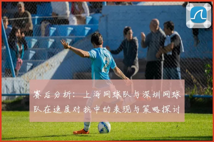 赛后分析：上海网球队与深圳网球队在速度对抗中的表现与策略探讨