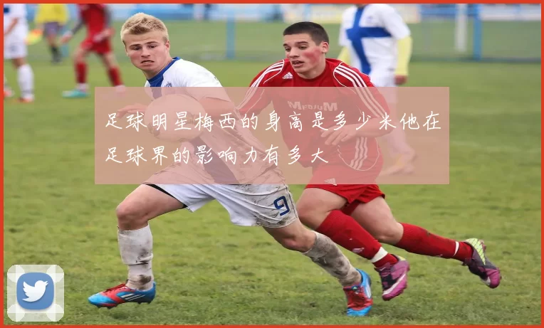 足球明星梅西的身高是多少米他在足球界的影响力有多大