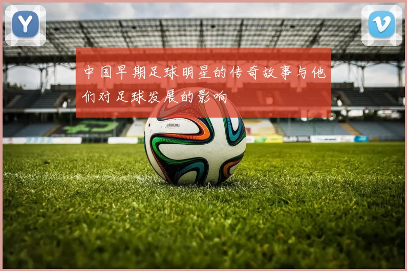 中国早期足球明星的传奇故事与他们对足球发展的影响