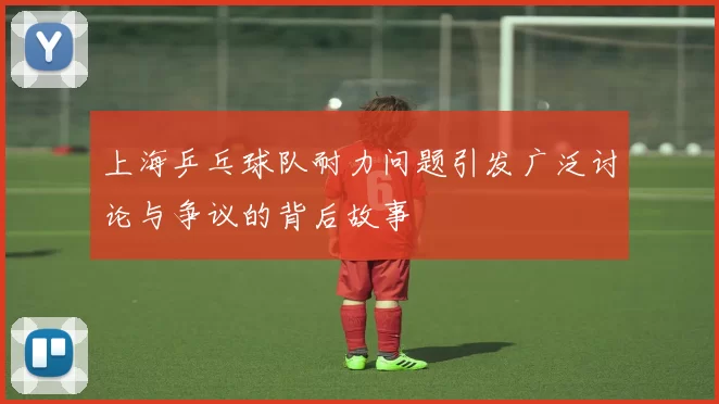 上海乒乓球队耐力问题引发广泛讨论与争议的背后故事