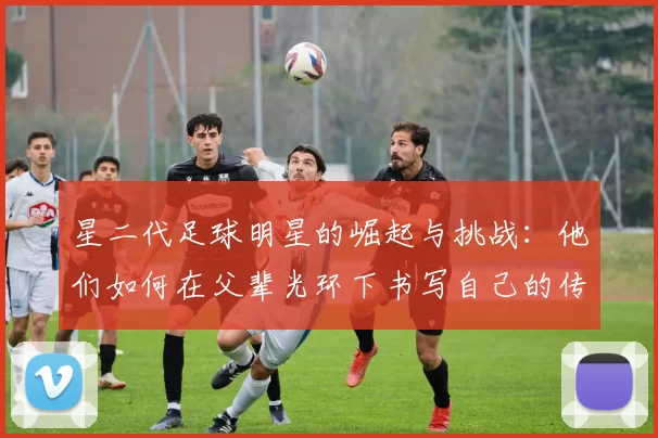 星二代足球明星的崛起与挑战：他们如何在父辈光环下书写自己的传奇