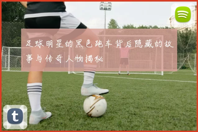 足球明星的黑色跑车背后隐藏的故事与传奇人物揭秘