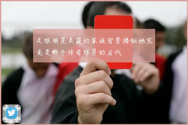 足球明星美霞的家族背景揭秘她究竟是哪个传奇球员的后代