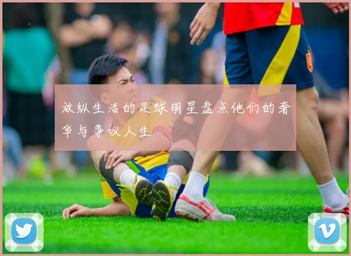 放纵生活的足球明星盘点他们的奢华与争议人生