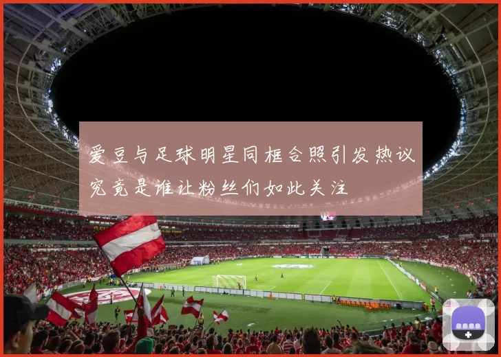 爱豆与足球明星同框合照引发热议究竟是谁让粉丝们如此关注