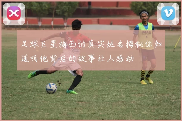 足球巨星梅西的真实姓名揭秘你知道吗他背后的故事让人感动