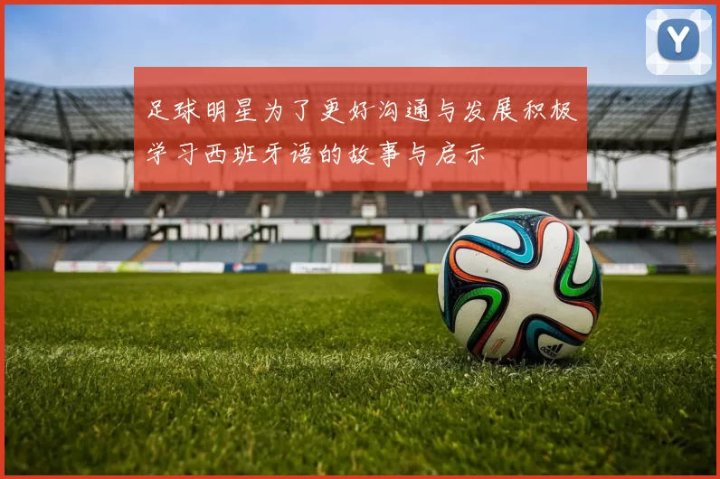 足球明星为了更好沟通与发展积极学习西班牙语的故事与启示