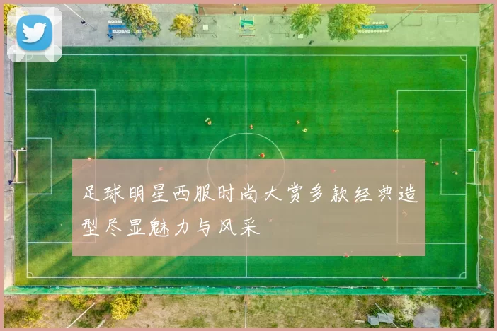 足球明星西服时尚大赏多款经典造型尽显魅力与风采