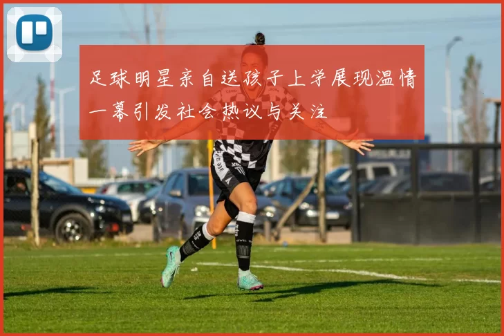 足球明星亲自送孩子上学展现温情一幕引发社会热议与关注