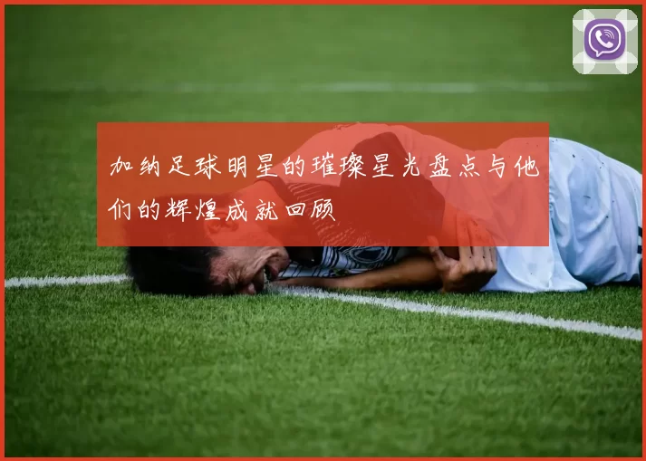 加纳足球明星的璀璨星光盘点与他们的辉煌成就回顾