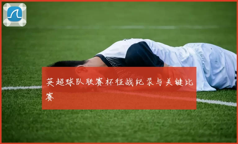 英超球队联赛杯征战纪录与关键比赛