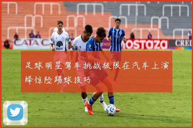 足球明星驾车挑战极限在汽车上演绎惊险踢球技巧
