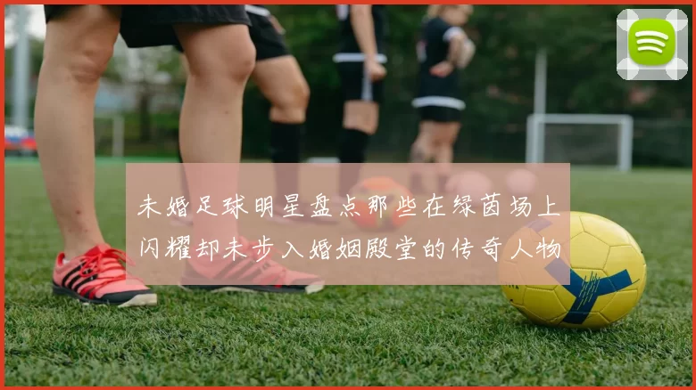 未婚足球明星盘点那些在绿茵场上闪耀却未步入婚姻殿堂的传奇人物