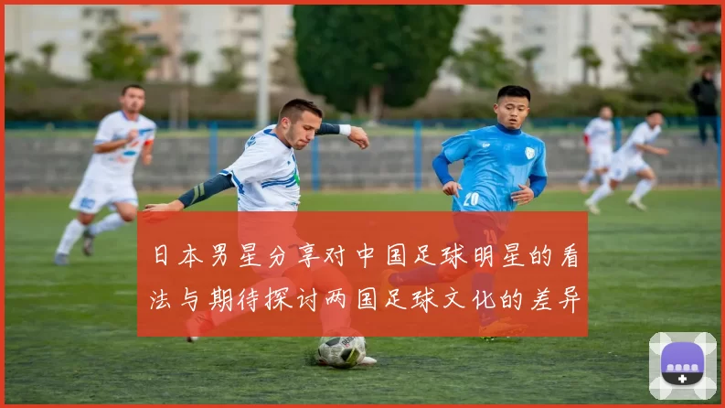 日本男星分享对中国足球明星的看法与期待探讨两国足球文化的差异与共鸣