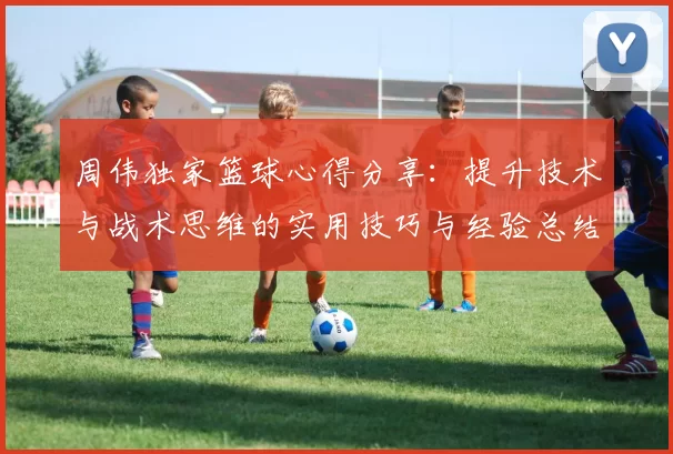 周伟独家篮球心得分享：提升技术与战术思维的实用技巧与经验总结