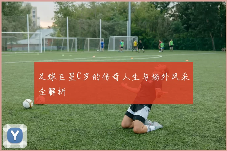 足球巨星C罗的传奇人生与场外风采全解析