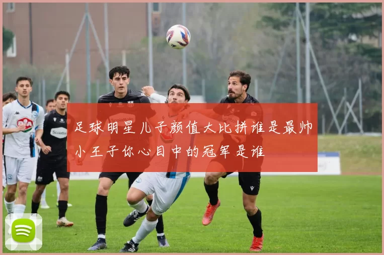 足球明星儿子颜值大比拼谁是最帅小王子你心目中的冠军是谁