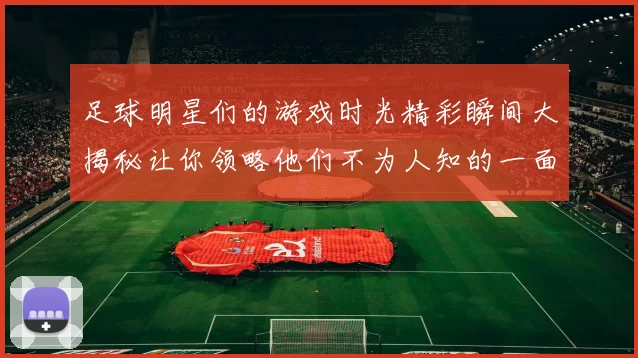 足球明星们的游戏时光精彩瞬间大揭秘让你领略他们不为人知的一面