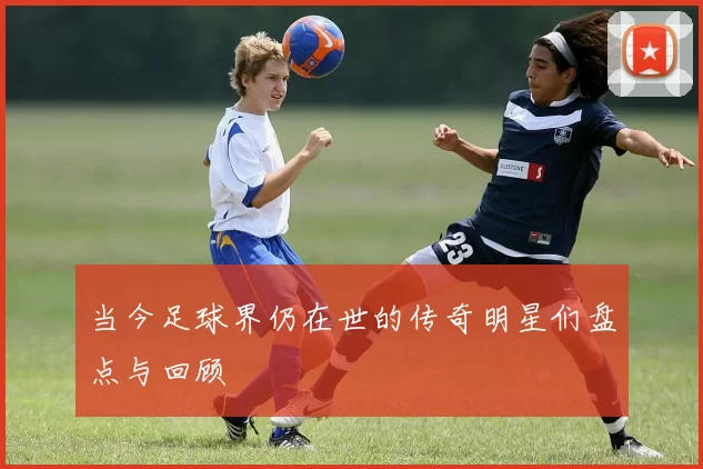 当今足球界仍在世的传奇明星们盘点与回顾