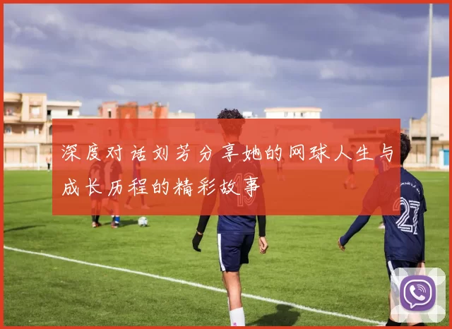 深度对话刘芳分享她的网球人生与成长历程的精彩故事