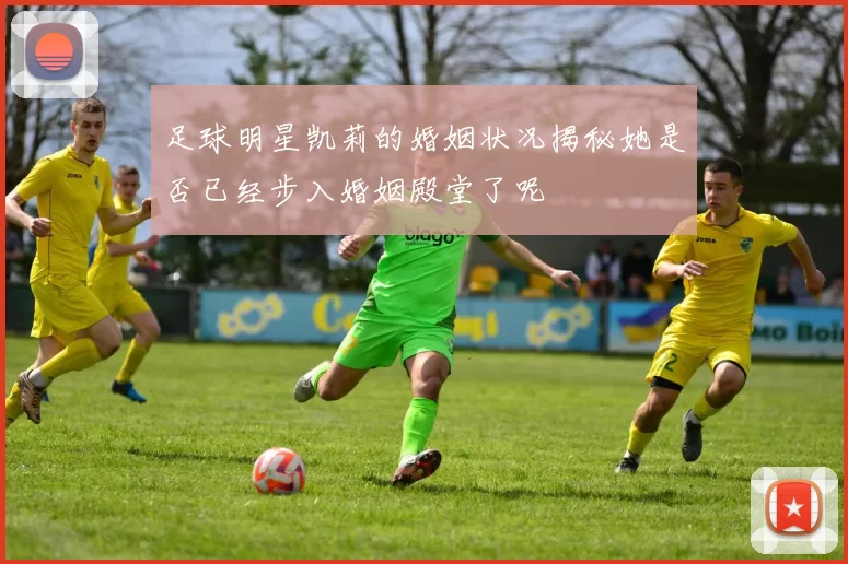 足球明星凯莉的婚姻状况揭秘她是否已经步入婚姻殿堂了呢