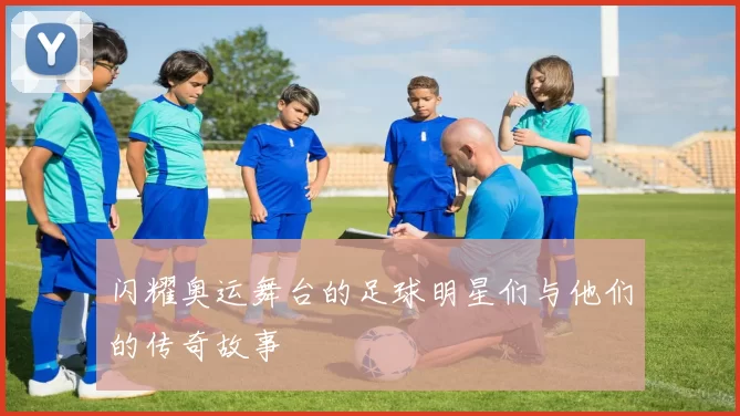 闪耀奥运舞台的足球明星们与他们的传奇故事