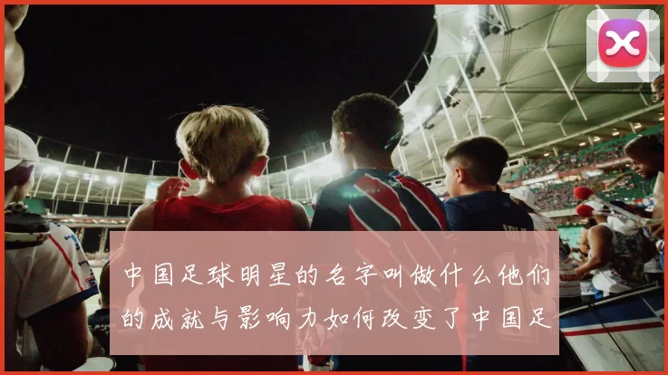 中国足球明星的名字叫做什么他们的成就与影响力如何改变了中国足球的未来