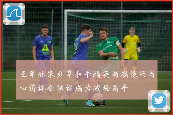 王军独家分享和平精英游戏技巧与心得体会助你成为战场高手