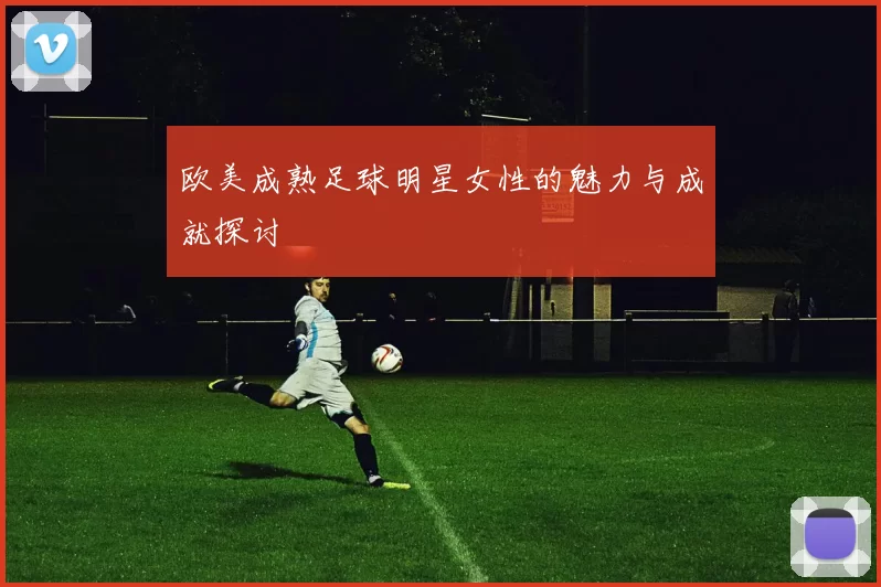 欧美成熟足球明星女性的魅力与成就探讨