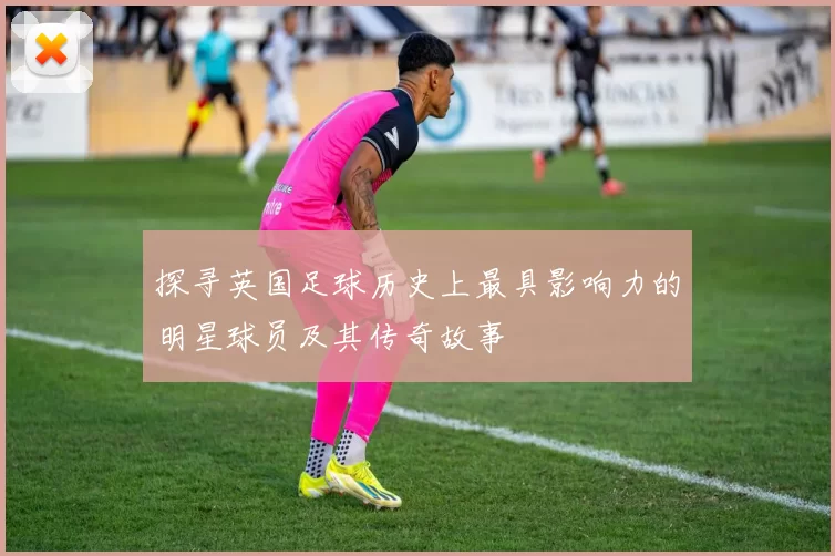 探寻英国足球历史上最具影响力的明星球员及其传奇故事