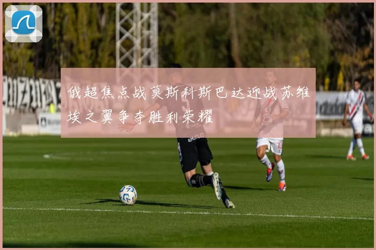俄超焦点战莫斯科斯巴达迎战苏维埃之翼争夺胜利荣耀