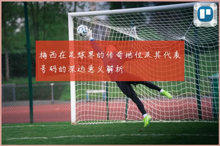 梅西在足球界的传奇地位及其代表号码的深远意义解析