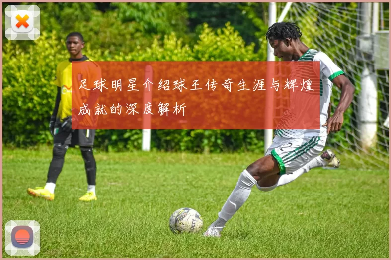 足球明星介绍球王传奇生涯与辉煌成就的深度解析