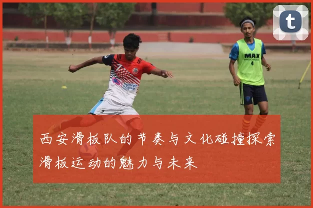 西安滑板队的节奏与文化碰撞探索滑板运动的魅力与未来