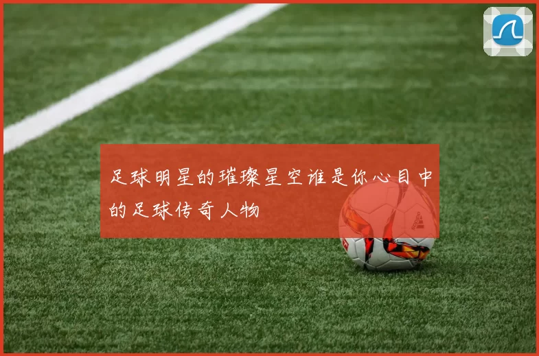 足球明星的璀璨星空谁是你心目中的足球传奇人物